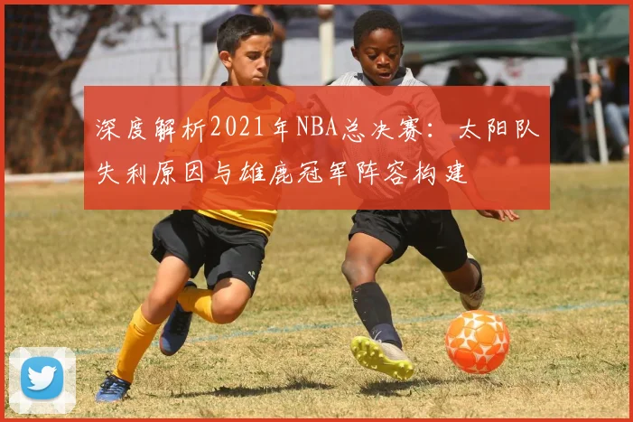 深度解析2021年NBA总决赛:太阳队失利原因与雄鹿冠军阵容构建