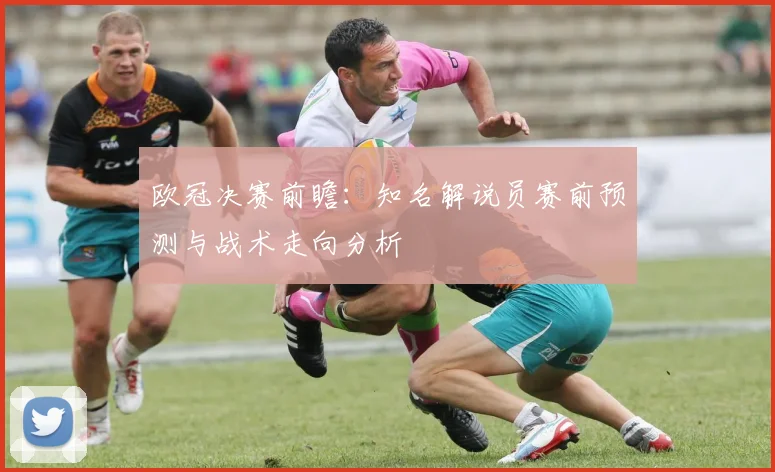 欧冠决赛前瞻：知名解说员赛前预测与战术走向分析