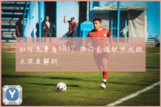 如何免费看NBA?热门直播软件优缺点深度解析