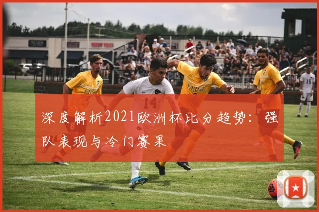深度解析2021欧洲杯比分趋势:强队表现与冷门赛果