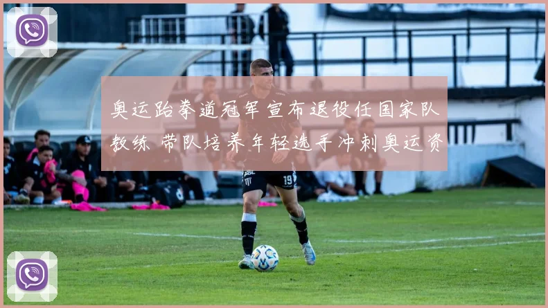 奥运跆拳道冠军宣布退役任国家队教练 带队培养年轻选手冲刺奥运资格