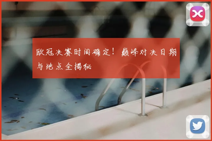 欧冠决赛时间确定！巅峰对决日期与地点全揭秘