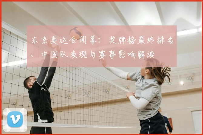 东京奥运会闭幕：奖牌榜最终排名、中国队表现与赛事影响解读
