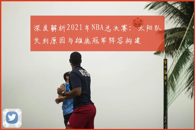 深度解析2021年NBA总决赛：太阳队失利原因与雄鹿冠军阵容构建