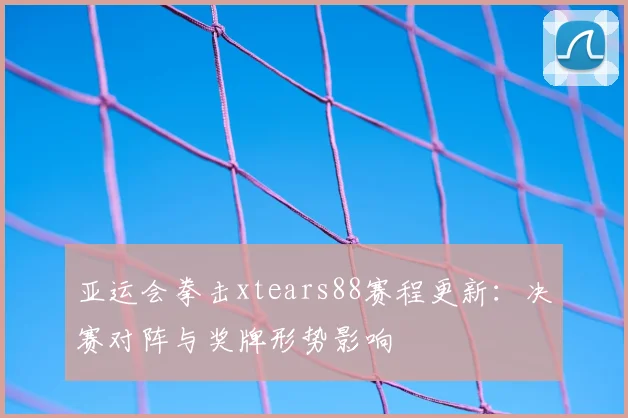 亚运会拳击xtears88赛程更新：决赛对阵与奖牌形势影响