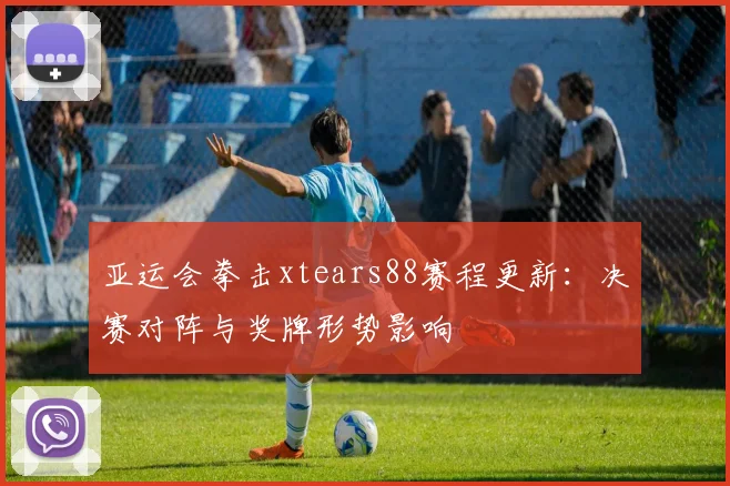 亚运会拳击xtears88赛程更新：决赛对阵与奖牌形势影响