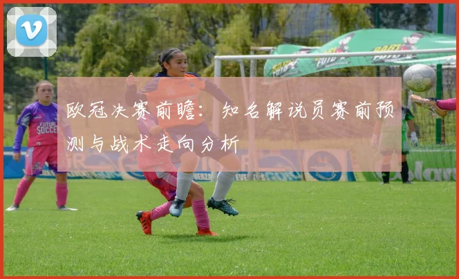 欧冠决赛前瞻：知名解说员赛前预测与战术走向分析