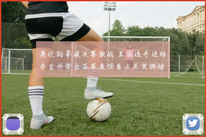 奥运跆拳道决赛激战 某国选手逆转夺金并带出亚军表现看点及奖牌榜争夺