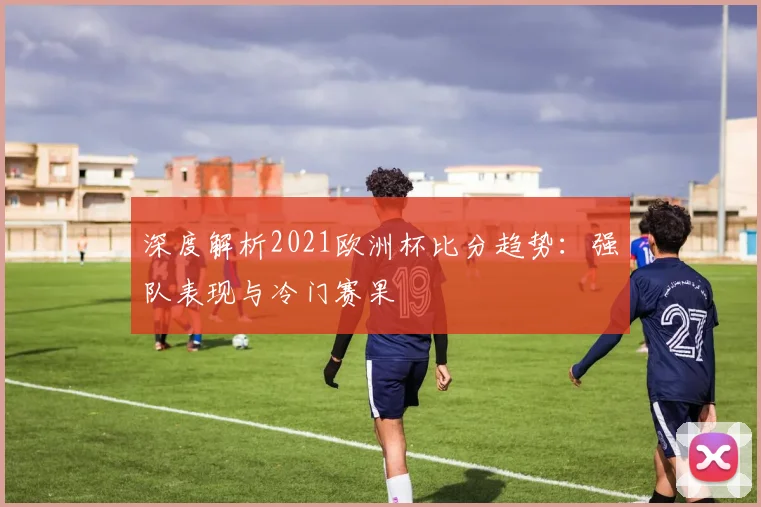 深度解析2021欧洲杯比分趋势：强队表现与冷门赛果