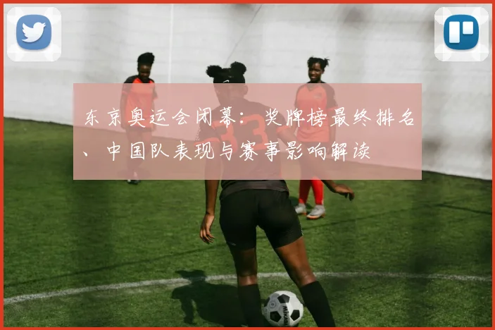 东京奥运会闭幕：奖牌榜最终排名、中国队表现与赛事影响解读